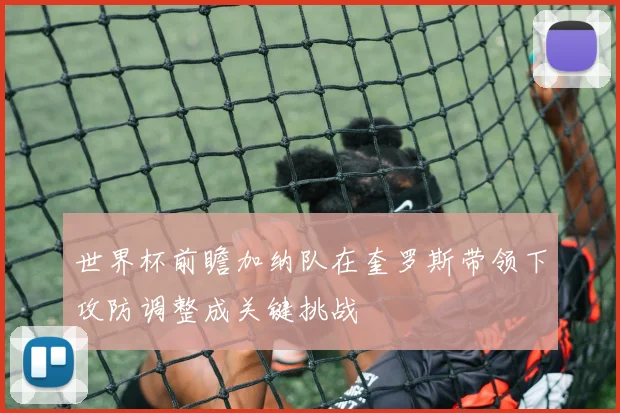 世界杯前瞻加纳队在奎罗斯带领下攻防调整成关键挑战