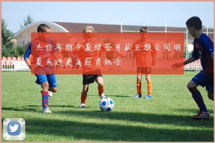 杰伦布朗今夏续签可获巨额合同明夏或迎更高薪资机会
