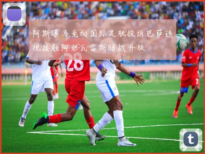 阿斯曝马竞向国际足联投诉巴萨违规接触阿尔瓦雷斯暗战升级