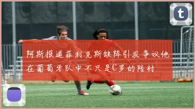 阿斯报道菲利克斯缺阵引发争议他在葡萄牙队中不只是C罗的陪衬