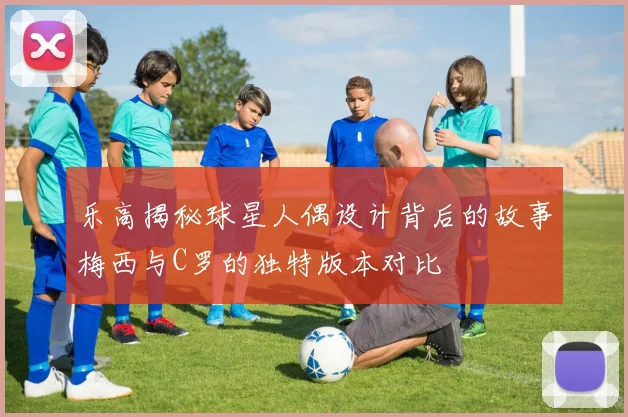 乐高揭秘球星人偶设计背后的故事梅西与C罗的独特版本对比
