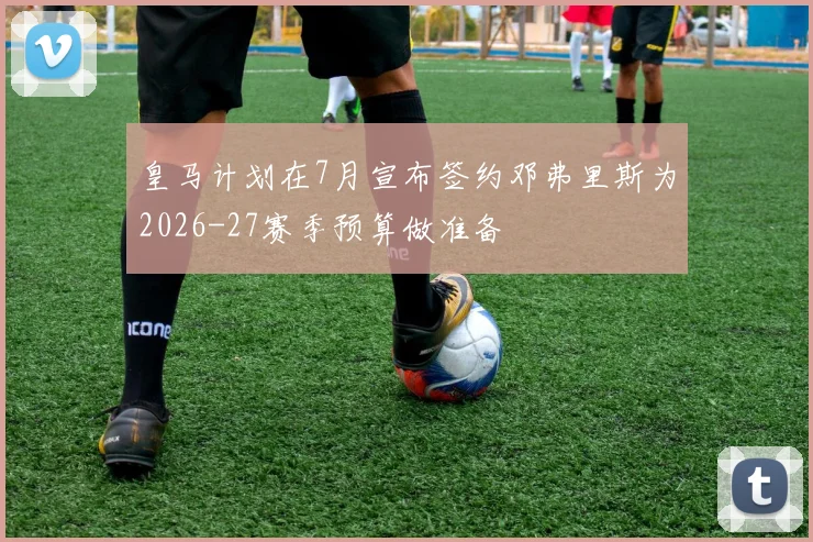 皇马计划在7月宣布签约邓弗里斯为2026-27赛季预算做准备