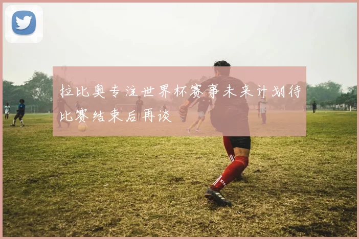 拉比奥专注世界杯赛事未来计划待比赛结束后再谈
