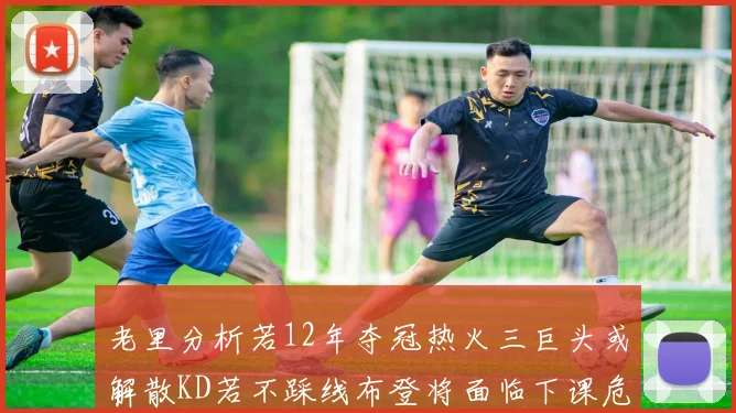 老里分析若12年夺冠热火三巨头或解散KD若不踩线布登将面临下课危机