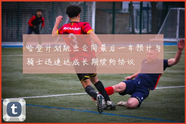 哈登计划跳出合同最后一年预计与骑士迅速达成长期续约协议