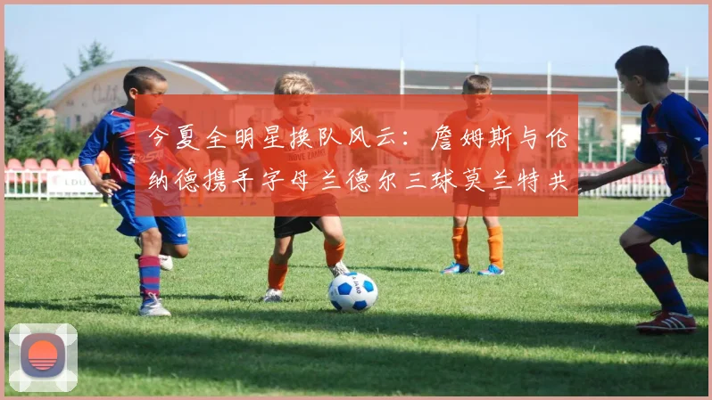 今夏全明星换队风云：詹姆斯与伦纳德携手字母兰德尔三球莫兰特共创辉煌