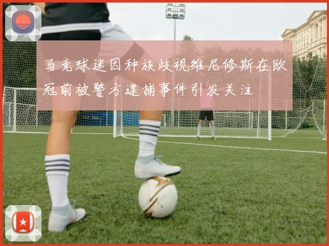 马竞球迷因种族歧视维尼修斯在欧冠前被警方逮捕事件引发关注