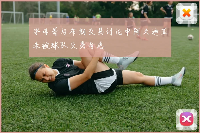 字母哥与布朗交易讨论中阿夫迪亚未被球队交易考虑