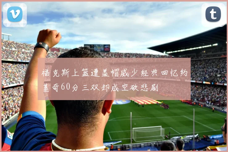 福克斯上篮遭盖帽威少经典回忆约基奇60分三双却成空砍悲剧