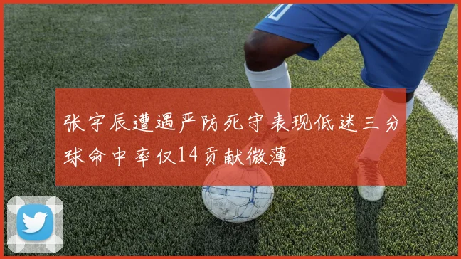 张宇辰遭遇严防死守表现低迷三分球命中率仅14贡献微薄