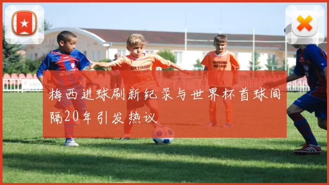 梅西进球刷新纪录与世界杯首球间隔20年引发热议