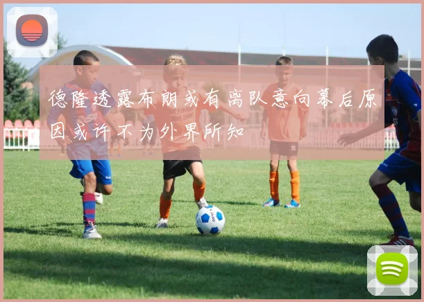 德隆透露布朗或有离队意向幕后原因或许不为外界所知