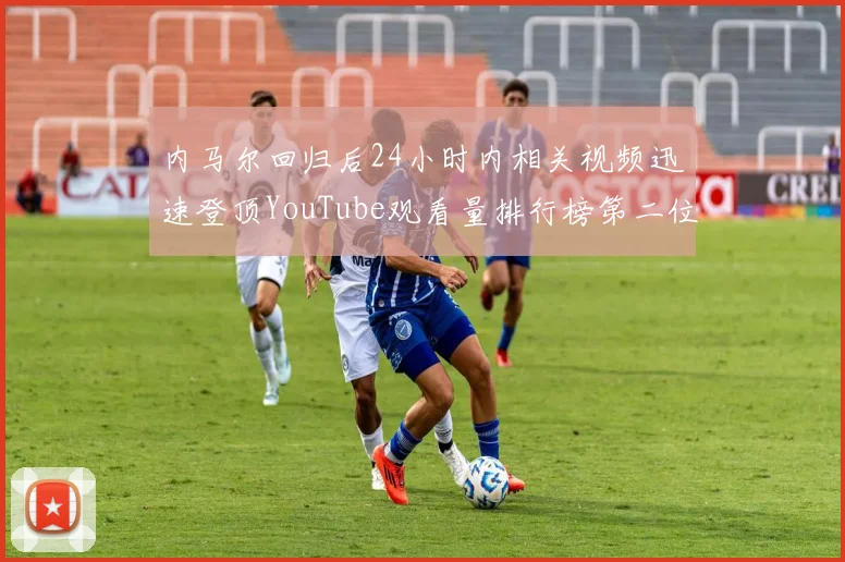 内马尔回归后24小时内相关视频迅速登顶YouTube观看量排行榜第二位