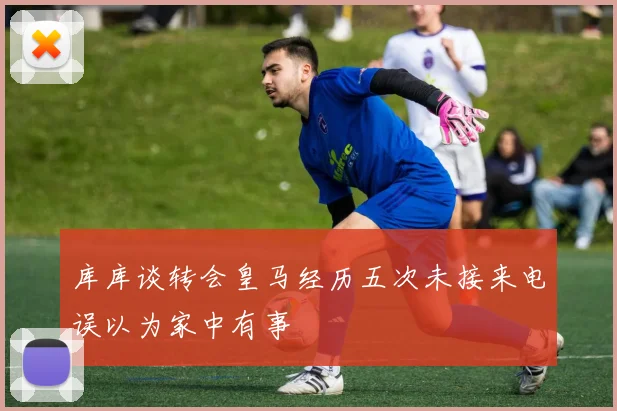 库库谈转会皇马经历五次未接来电误以为家中有事