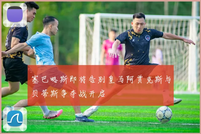 塞巴略斯即将告别皇马阿贾克斯与贝蒂斯争夺战开启