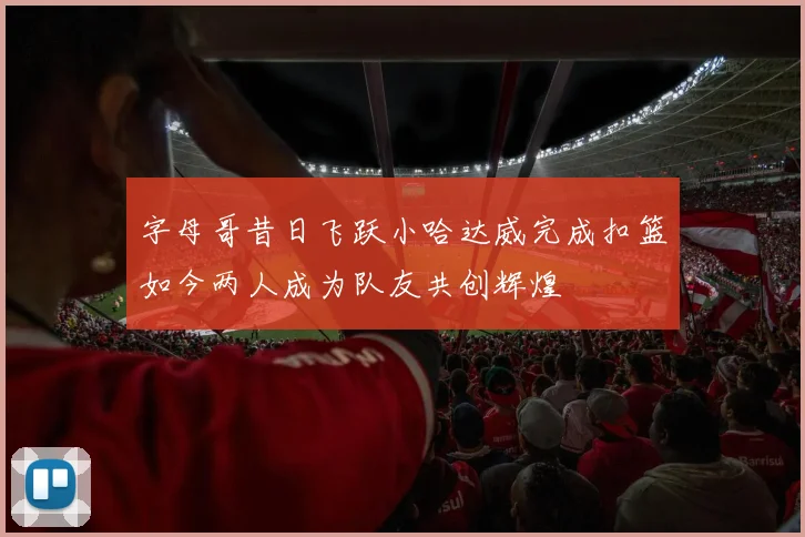 字母哥昔日飞跃小哈达威完成扣篮如今两人成为队友共创辉煌